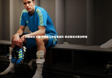 问鼎娱乐下载-中国健儿绿茵展雄风 激战晋级决赛创辉煌