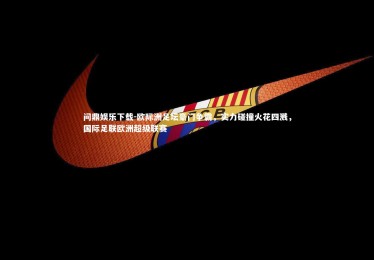 问鼎娱乐下载-欧际洲足坛豪门争霸，实力碰撞火花四溅，国际足联欧洲超级联赛