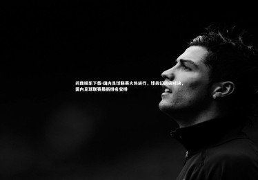 问鼎娱乐下载-国内足球联赛火热进行，球员们顶尖对决，国内足球联赛最新排名安排