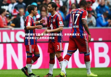 问鼎娱乐下载-里肯畅谈欧冠抽签，多特再遇尤文，1997年决赛记忆点燃历史对决