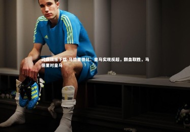 问鼎娱乐下载-马德里德比：皇马实现反超，翻盘取胜，马德里对皇马