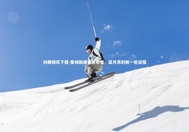 问鼎娱乐下载-曼城新援带来希望，蓝月亮的新一轮征程