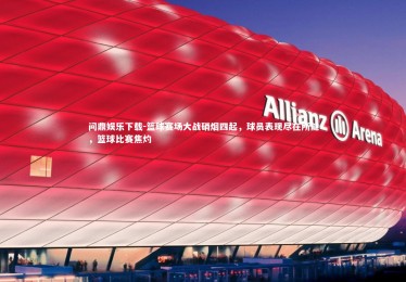 问鼎娱乐下载-篮球赛场大战硝烟四起，球员表现尽在所能，篮球比赛焦灼