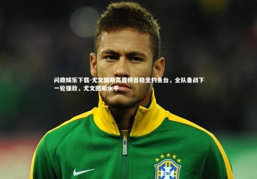 问鼎娱乐下载-尤文图斯高居榜首稳坐钓鱼台，全队备战下一轮强敌，尤文图斯水平