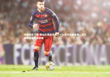 问鼎娱乐下载-泰山队赛后评分，一人满分闪耀全场，当红国脚状态低迷垫底
