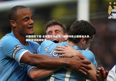 问鼎娱乐下载-全球篮球界的热门新闻持续占据媒体头条，最新篮球新闻报道